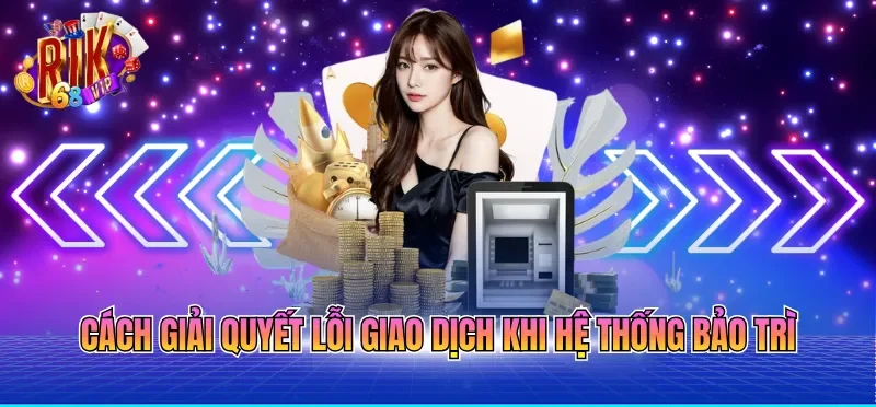 Rút Tiền RIKVIP - Quy Trình Chuẩn Xác Giúp Tiền Về Nhanh 7 Cách giải quyết lỗi giao dịch khi hệ thống bảo trì
